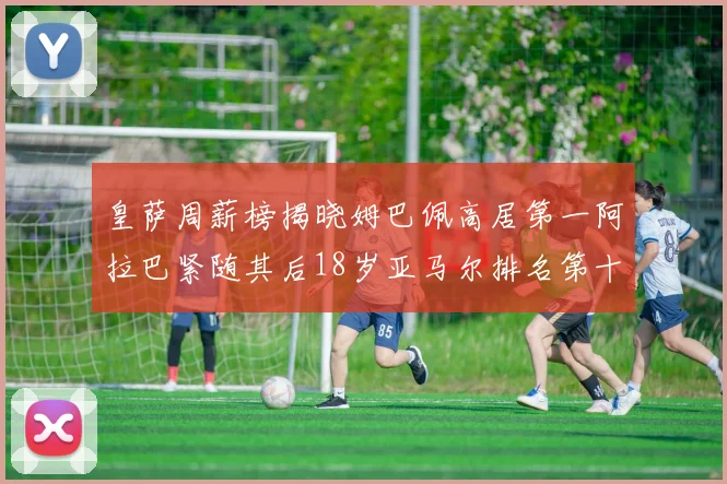 皇萨周薪榜揭晓姆巴佩高居第一阿拉巴紧随其后18岁亚马尔排名第十