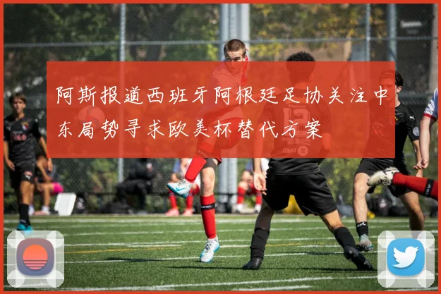 阿斯报道西班牙阿根廷足协关注中东局势寻求欧美杯替代方案