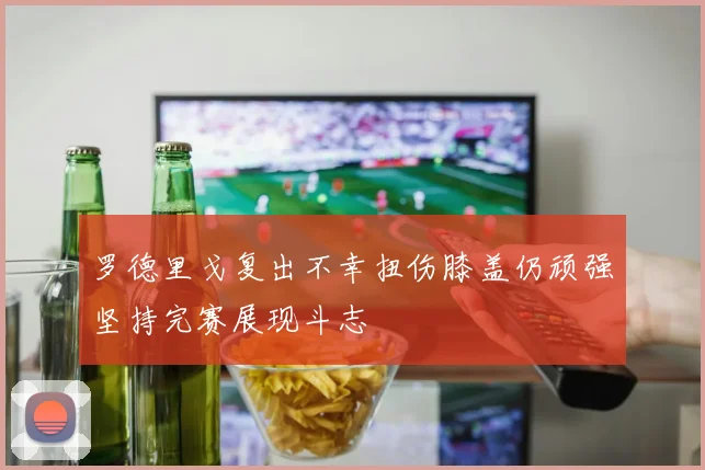 罗德里戈复出不幸扭伤膝盖仍顽强坚持完赛展现斗志