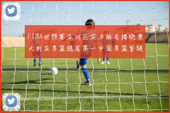 FIBA世预赛亚洲区实力排名揭晓澳大利亚男篮稳居第一中国男篮紧随其后位列第三