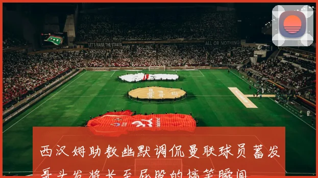 西汉姆助教幽默调侃曼联球员蓄发哥头发将长至屁股的搞笑瞬间