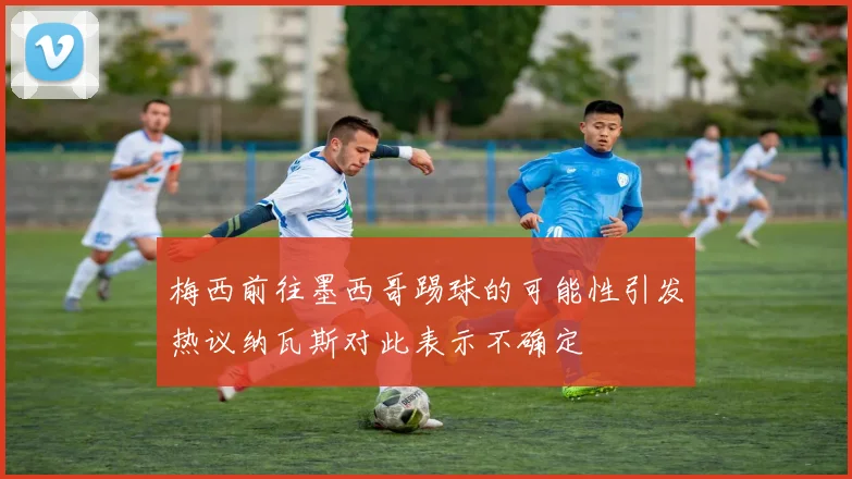 梅西前往墨西哥踢球的可能性引发热议纳瓦斯对此表示不确定