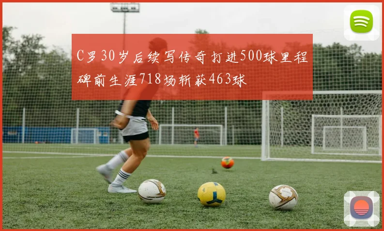 C罗30岁后续写传奇打进500球里程碑前生涯718场斩获463球
