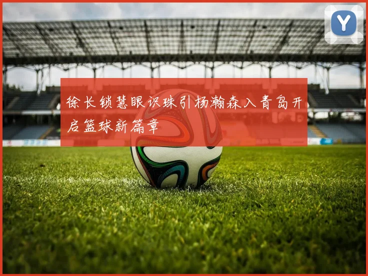 徐长锁慧眼识珠引杨瀚森入青岛开启篮球新篇章