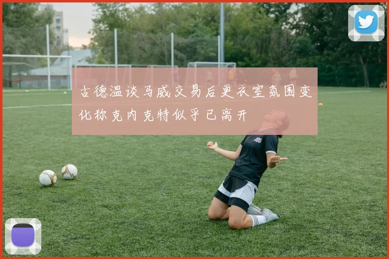 古德温谈马威交易后更衣室氛围变化称克内克特似乎已离开