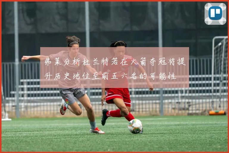 弗莱分析杜兰特若在火箭夺冠将提升历史地位至前五六名的可能性