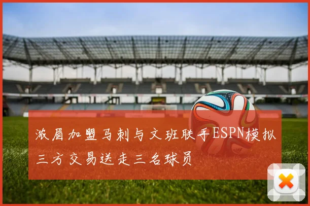 浓眉加盟马刺与文班联手ESPN模拟三方交易送走三名球员