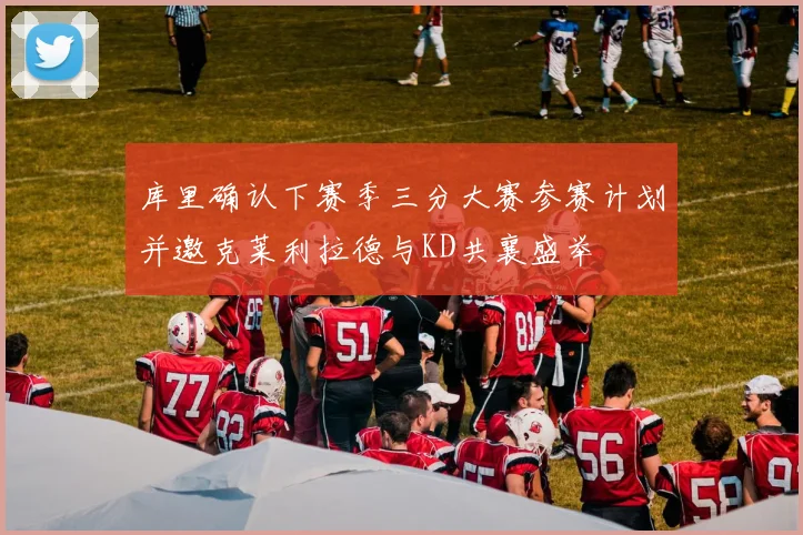 库里确认下赛季三分大赛参赛计划并邀克莱利拉德与KD共襄盛举