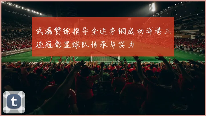 武磊赞徐指导全运夺铜成功海港三连冠彰显球队传承与实力