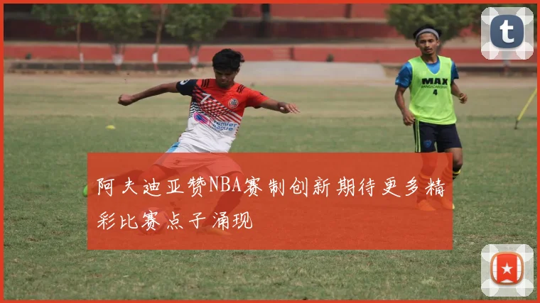 阿夫迪亚赞NBA赛制创新期待更多精彩比赛点子涌现