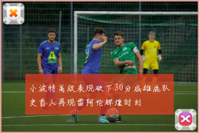 小波特高效表现砍下30分成雄鹿队史首人再现雷阿伦辉煌时刻