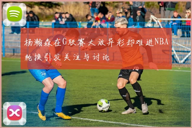 杨瀚森在G联赛大放异彩却难进NBA轮换引发关注与讨论