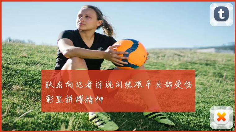 狄龙向记者诉说训练艰辛头部受伤彰显拼搏精神