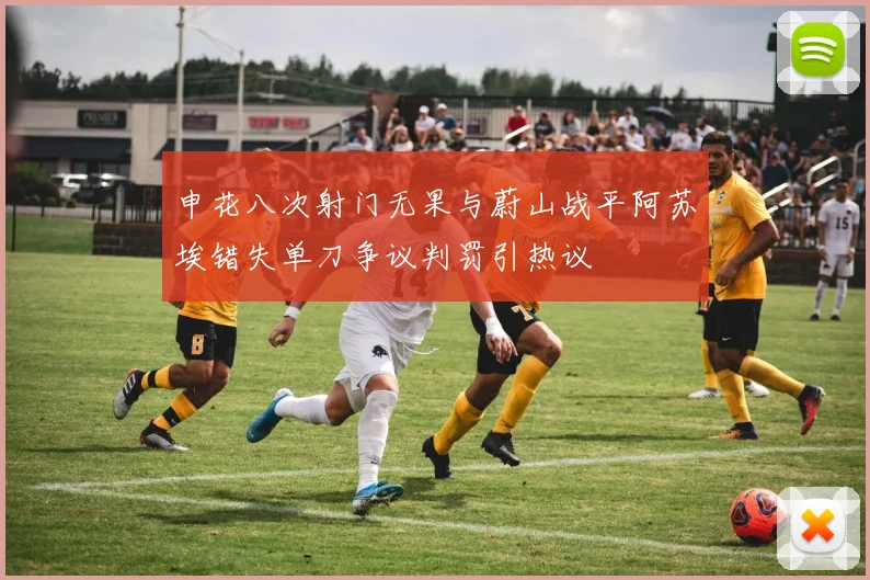 申花八次射门无果与蔚山战平阿苏埃错失单刀争议判罚引热议