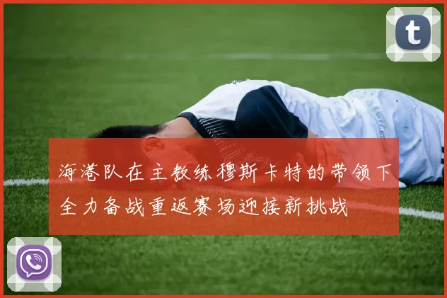 海港队在主教练穆斯卡特的带领下全力备战重返赛场迎接新挑战