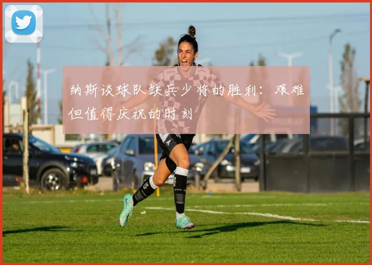 纳斯谈球队缺兵少将的胜利：艰难但值得庆祝的时刻