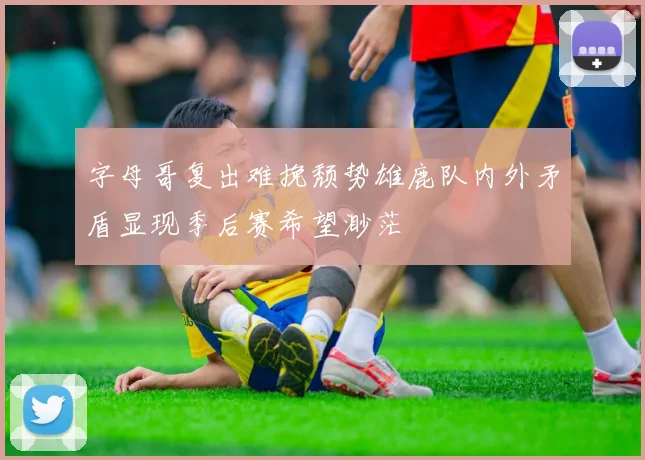 字母哥复出难挽颓势雄鹿队内外矛盾显现季后赛希望渺茫