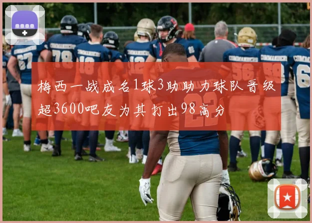 梅西一战成名1球3助助力球队晋级超3600吧友为其打出98高分