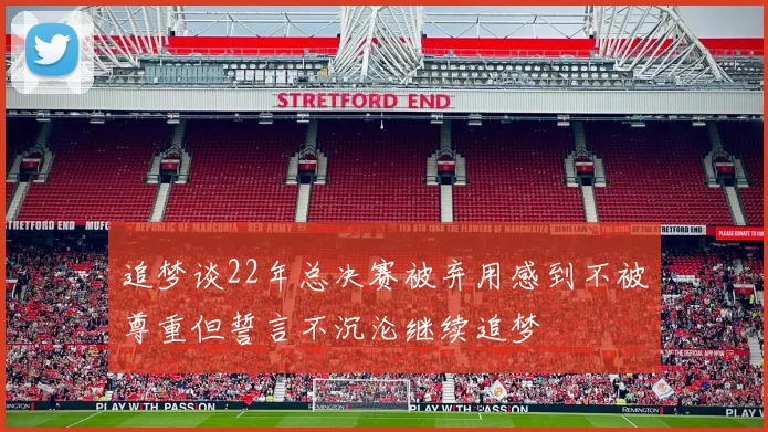 追梦谈22年总决赛被弃用感到不被尊重但誓言不沉沦继续追梦