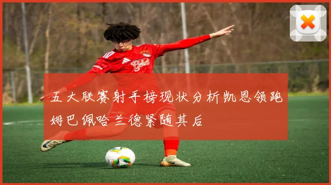 五大联赛射手榜现状分析凯恩领跑姆巴佩哈兰德紧随其后