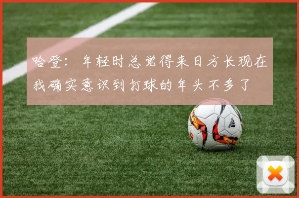 哈登：年轻时总觉得来日方长现在我确实意识到打球的年头不多了