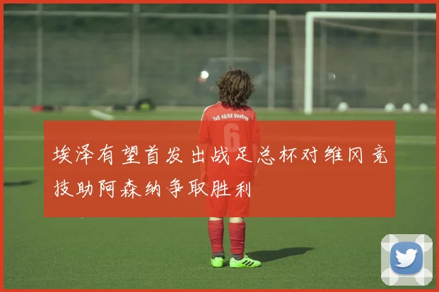 埃泽有望首发出战足总杯对维冈竞技助阿森纳争取胜利