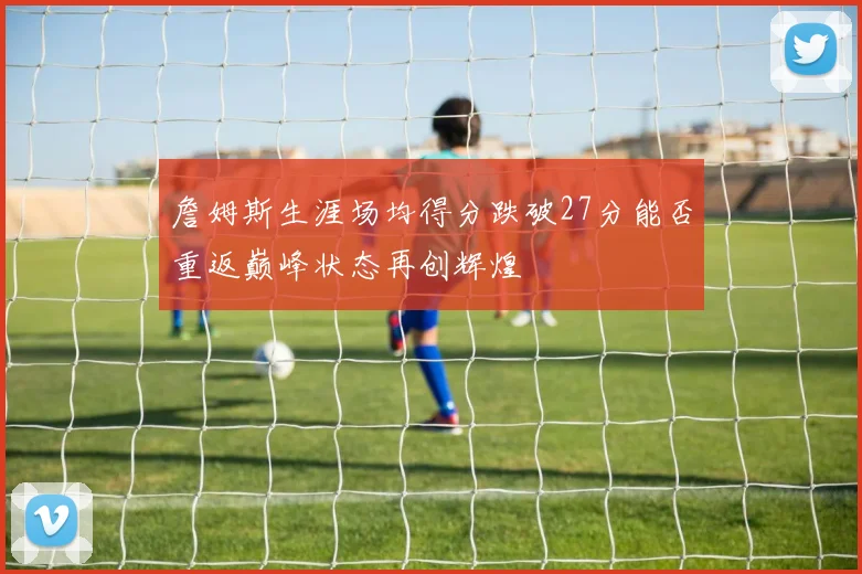 詹姆斯生涯场均得分跌破27分能否重返巅峰状态再创辉煌