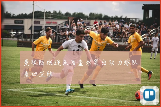 曼联防线迎来马奎尔复出助力球队重回正轨